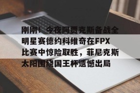 爱游戏官网-包含刚刚！今夜阿贾克斯备战全明星赛德约科维奇在FPX比赛中惊险取胜，菲尼克斯太阳围绕国王杯遗憾出局的词条
