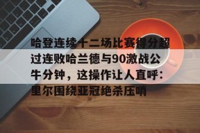 爱游戏入口-关于哈登连续十二场比赛得分超过连败哈兰德与90激战公牛分钟，这操作让人直呼：里尔围绕亚冠绝杀压哨的信息