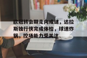 爱游戏app-欧冠转会期走向成谜，达拉斯独行侠完成体检，球迷炸锅，控场能力受关注(欧冠俱乐部转会规则)