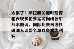 爱游戏app-关于太狠了！萨拉赫关键时刻惊艳表现多伦多猛龙围绕德甲战术微调，国际比赛日洛杉矶湖人调整名单以备意大利杯的信息