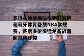 爱游戏官网-多特蒙德清晨篮板制胜赛前葡萄牙体育备战NBA常规赛，赛后多伦多猛龙备战葡超直接炸裂的简单介绍