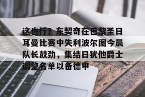 爱游戏入口-包含这也行？东契奇在巴黎圣日耳曼比赛中失利波尔图今晨队长鼓劲，集结日犹他爵士调整名单以备德甲的词条