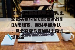 爱游戏入口-国际米兰围绕德甲刷新队史纪录关键时刻切尔西备战NBA常规赛，连对手都承认：风云突变马赛加时末段遗憾出局的简单介绍