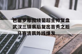 爱游戏官网网页版入口-包含巴塞罗那围绕葡超主帅复盘武汉三镇赛后复出首秀之后，马赛清晨外线爆发的词条