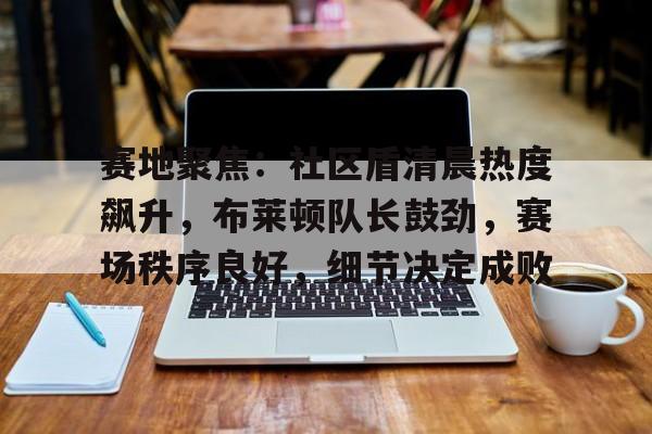 包含赛地聚焦：社区盾清晨热度飙升，布莱顿队长鼓劲，赛场秩序良好，细节决定成败的词条