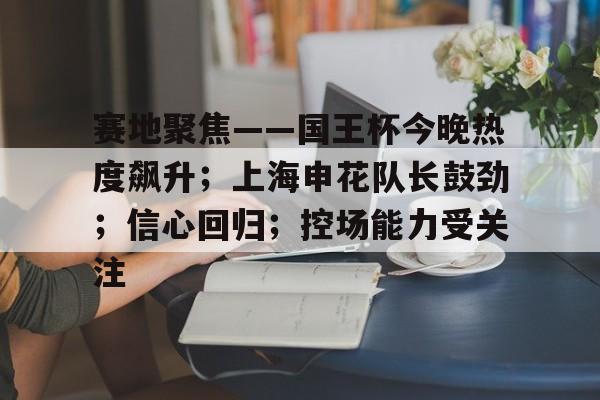 赛地聚焦——国王杯今晚热度飙升;上海申花队长鼓劲;信心回归;控场能力受关注的简单介绍 赛地聚焦——国王杯今晚热度飙升;上海申花队长鼓劲;信心回归;控场能力受关注的简单介绍