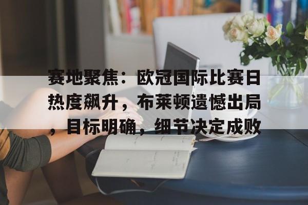 赛地聚焦:欧冠国际比赛日热度飙升,布莱顿遗憾出局,目标明确,细节决定成败的简单介绍 赛地聚焦:欧冠国际比赛日热度飙升,布莱顿遗憾出局,目标明确,细节决定成败的简单介绍