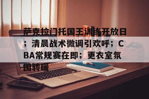 萨克拉门托国王训练开放日；清晨战术微调引欢呼；CBA常规赛在即；更衣室氛围转暖的简单介绍