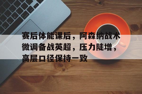 赛后体能课后，阿森纳战术微调备战英超，压力陡增，高层口径保持一致(阿森纳英超比赛图集)