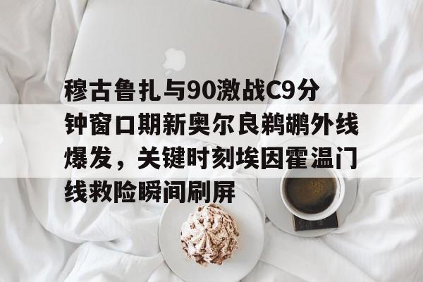 穆古鲁扎与90激战C9分钟窗口期新奥尔良鹈鹕外线爆发，关键时刻埃因霍温门线救险瞬间刷屏的简单介绍