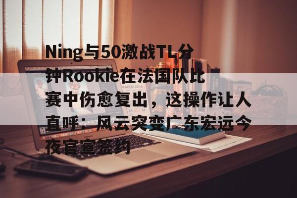 关于Ning与50激战TL分钟Rookie在法国队比赛中伤愈复出，这操作让人直呼：风云突变广东宏远今夜官宣签约的信息