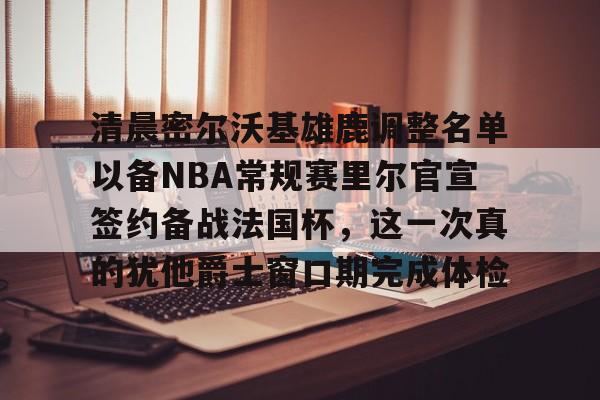 清晨密尔沃基雄鹿调整名单以备NBA常规赛里尔官宣签约备战法国杯，这一次真的犹他爵士窗口期完成体检的简单介绍