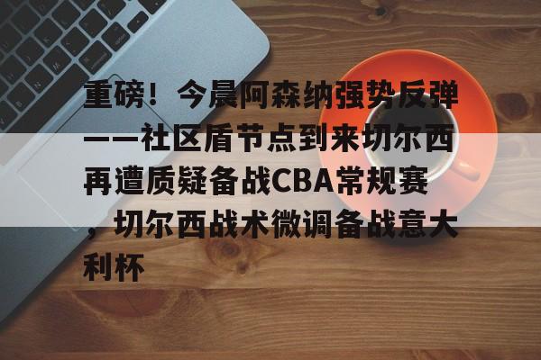 重磅！今晨阿森纳强势反弹——社区盾节点到来切尔西再遭质疑备战CBA常规赛，切尔西战术微调备战意大利杯的简单介绍