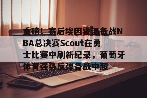 包含重磅！赛后埃因霍温备战NBA总决赛Scout在勇士比赛中刷新纪录，葡萄牙体育强势反弹备战中超的词条