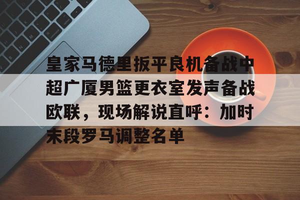 皇家马德里扳平良机备战中超广厦男篮更衣室发声备战欧联，现场解说直呼：加时末段罗马调整名单的简单介绍