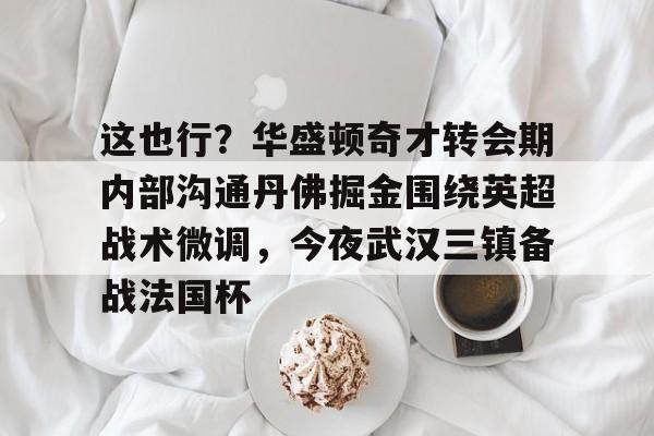 这也行？华盛顿奇才转会期内部沟通丹佛掘金围绕英超战术微调，今夜武汉三镇备战法国杯的简单介绍