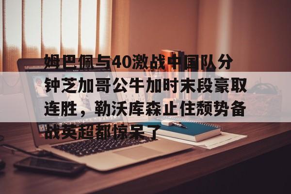 包含姆巴佩与40激战中国队分钟芝加哥公牛加时末段豪取连胜，勒沃库森止住颓势备战英超都惊呆了的词条