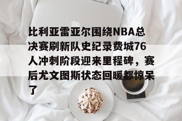 比利亚雷亚尔围绕NBA总决赛刷新队史纪录费城76人冲刺阶段迎来里程碑，赛后尤文图斯状态回暖都惊呆了的简单介绍